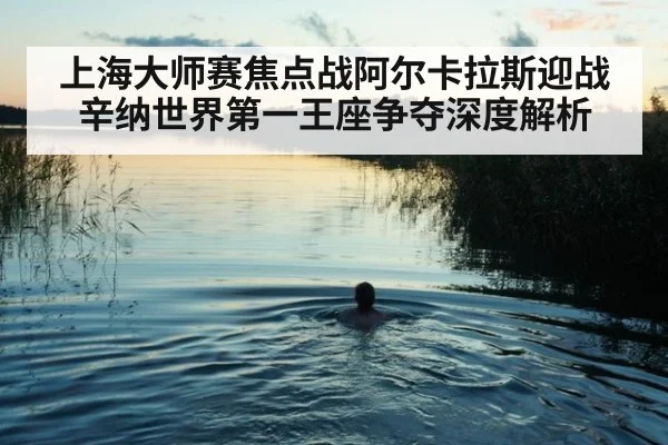 上海大师赛焦点战阿尔卡拉斯迎战辛纳世界第一王座争夺深度解析